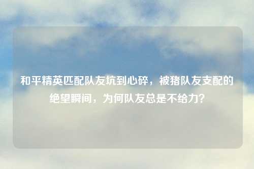 和平精英匹配队友坑到心碎，被猪队友支配的绝望瞬间，为何队友总是不给力？