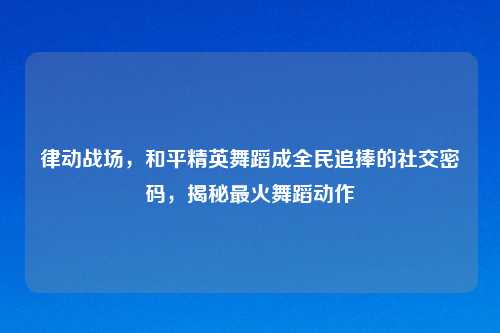 律动战场，和平精英舞蹈成全民追捧的社交密码，揭秘最火舞蹈动作