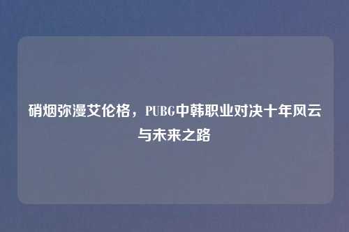 硝烟弥漫艾伦格，PUBG中韩职业对决十年风云与未来之路