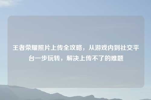 王者荣耀照片上传全攻略，从游戏内到社交平台一步玩转，解决上传不了的难题