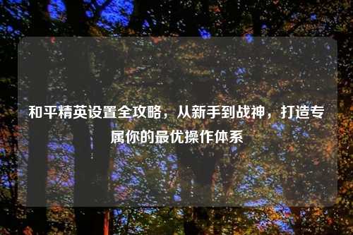 和平精英设置全攻略，从新手到战神，打造专属你的更优操作体系