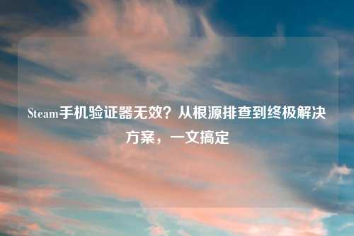 Steam手机验证器无效？从根源排查到终极解决方案，一文搞定