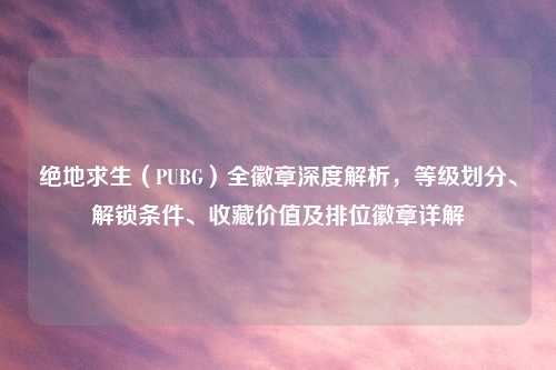 绝地求生（PUBG）全徽章深度解析，等级划分、解锁条件、收藏价值及排位徽章详解