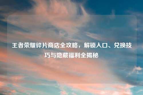 王者荣耀碎片商店全攻略，解锁入口、兑换技巧与隐藏福利全揭秘