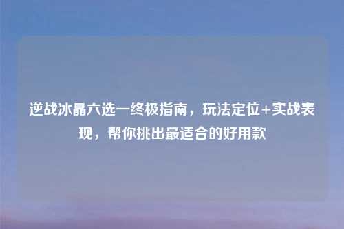 逆战冰晶六选一终极指南，玩法定位+实战表现，帮你挑出最适合的好用款
