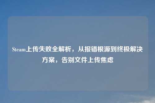 Steam上传失败全解析，从报错根源到终极解决方案，告别文件上传焦虑