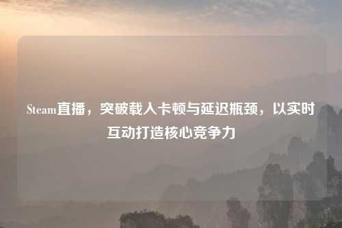 Steam直播，突破载入卡顿与延迟瓶颈，以实时互动打造核心竞争力