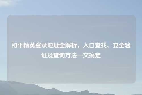 和平精英登录地址全解析，入口查找、安全验证及查询     一文搞定