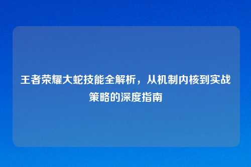 王者荣耀大蛇技能全解析，从机制内核到实战策略的深度指南