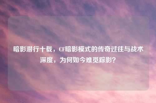 暗影潜行十载，CF暗影模式的传奇过往与战术深度，为何如今难觅踪影？