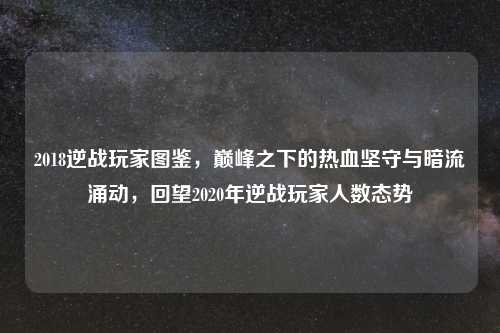 2018逆战玩家图鉴，巅峰之下的热血坚守与暗流涌动，回望2020年逆战玩家人数态势