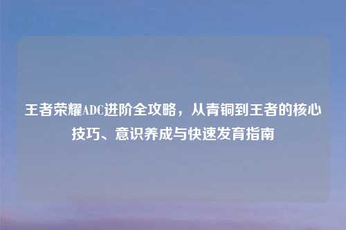王者荣耀ADC进阶全攻略，从青铜到王者的核心技巧、意识养成与快速发育指南
