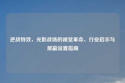 逆战特效，光影战场的视觉革命、行业启示与屏蔽设置指南