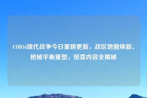 COD16现代战争今日重磅更新，战区地图焕新、枪械平衡重塑，惊喜内容全揭秘