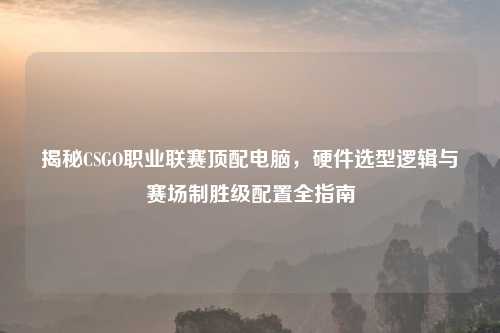揭秘CSGO职业联赛顶配电脑，硬件选型逻辑与赛场制胜级配置全指南