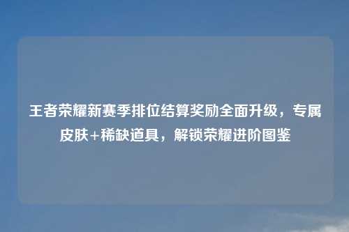 王者荣耀新赛季排位结算奖励全面升级，专属皮肤+稀缺道具，解锁荣耀进阶图鉴