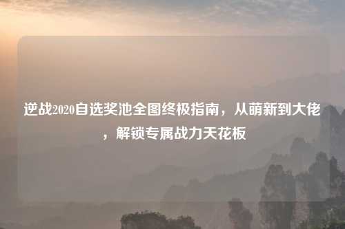 逆战2020自选奖池全图终极指南，从萌新到大佬，解锁专属战力天花板