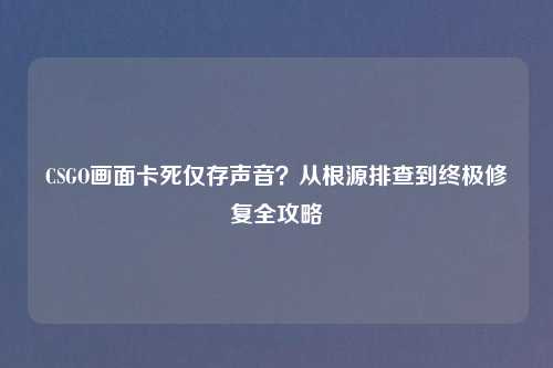 CSGO画面卡死仅存声音？从根源排查到终极修复全攻略