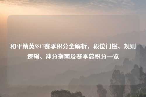 和平精英SS17赛季积分全解析，段位门槛、规则逻辑、冲分指南及赛季总积分一览