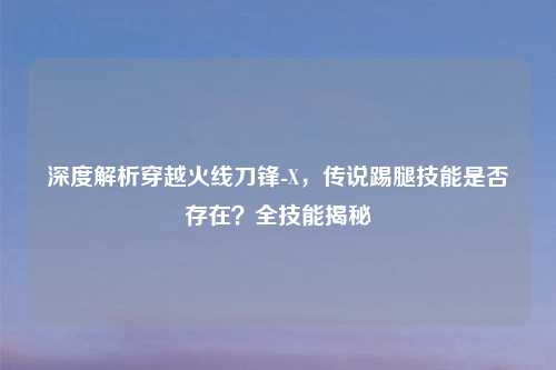 深度解析穿越火线刀锋-X，传说踢腿技能是否存在？全技能揭秘
