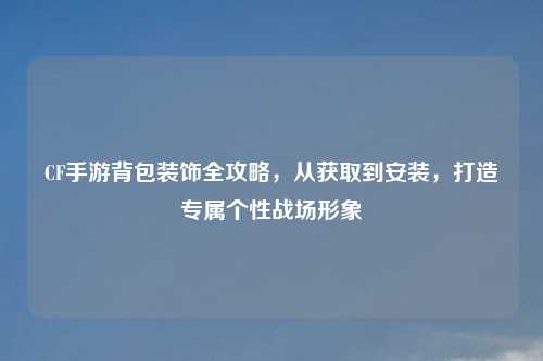 CF手游背包装饰全攻略，从获取到安装，打造专属个性战场形象
