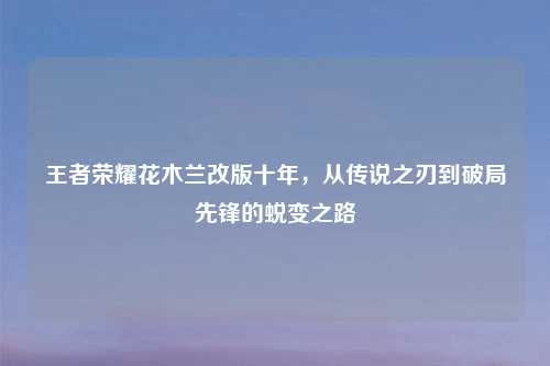 王者荣耀花木兰改版十年，从传说之刃到破局先锋的蜕变之路