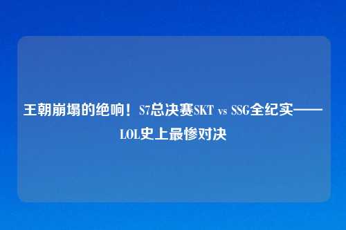 王朝崩塌的绝响！S7总决赛SKT vs SSG全纪实——LOL史上最惨对决