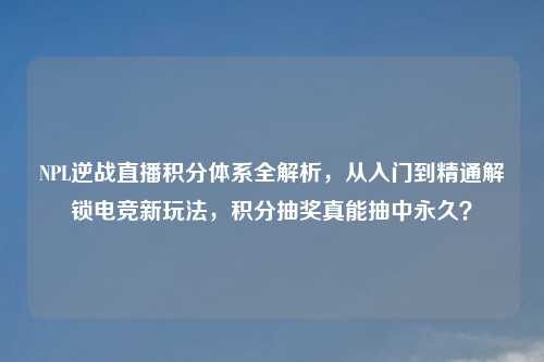 NPL逆战直播积分体系全解析，从入门到精通解锁电竞新玩法，积分抽奖真能抽中永久？