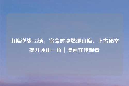 山海逆战155话，宿命对决燃爆山海，上古秘辛揭开冰山一角｜漫画在线观看