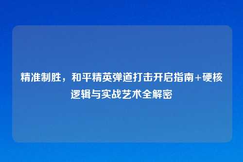 精准制胜,和平精英弹道打击开启指南+硬核逻辑与实战艺术全解密