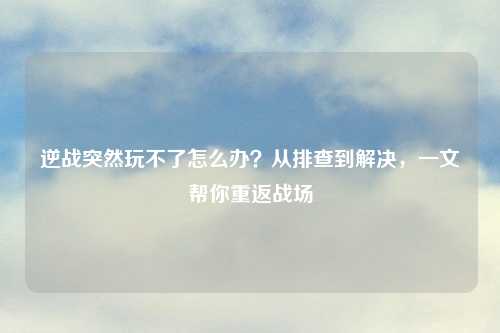 逆战突然玩不了怎么办?从排查到解决,一文帮你重返战场