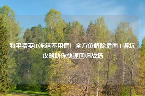 和平精英ID冻结不用慌!全方位解除指南+避坑攻略助你快速回归战场