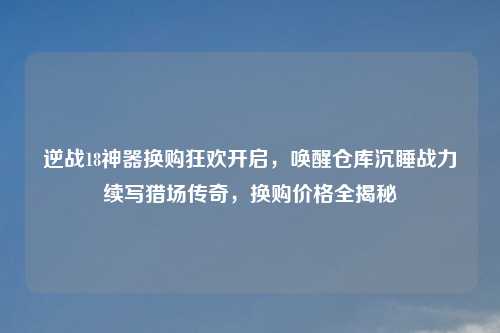 逆战18神器换购狂欢开启，唤醒仓库沉睡战力续写猎场传奇，换购价格全揭秘