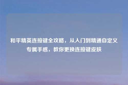和平精英连接键全攻略，从入门到精通自定义专属手感，教你更换连接键皮肤