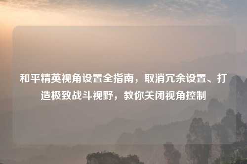 和平精英视角设置全指南,取消冗余设置、打造极致战斗视野,教你关闭视角控制