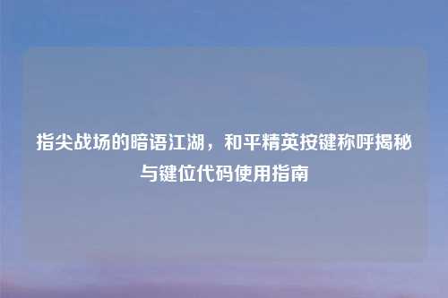 指尖战场的暗语江湖，和平精英按键称呼揭秘与键位代码使用指南
