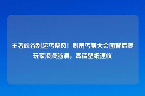 王者峡谷刮起丐帮风！刷屏丐帮大会图背后藏玩家浪漫脑洞，高清壁纸速收