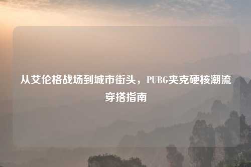 从艾伦格战场到城市街头,PUBG夹克硬核潮流穿搭指南