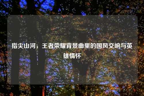 指尖山河,王者荣耀背景曲里的国风交响与英雄情怀