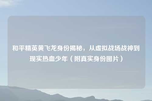 和平精英黄飞龙身份揭秘，从虚拟战场战神到现实热血少年（附真实身份图片）