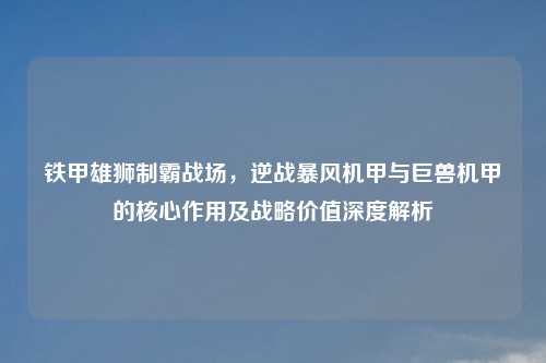 铁甲雄狮制霸战场，逆战暴风机甲与巨兽机甲的核心作用及战略价值深度解析