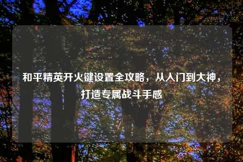 和平精英开火键设置全攻略，从入门到大神，打造专属战斗手感