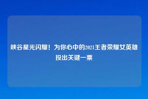 峡谷星光闪耀!为你心中的2021王者荣耀女英雄投出关键一票