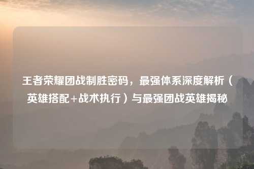王者荣耀团战制胜密码，最强体系深度解析（英雄搭配+战术执行）与最强团战英雄揭秘