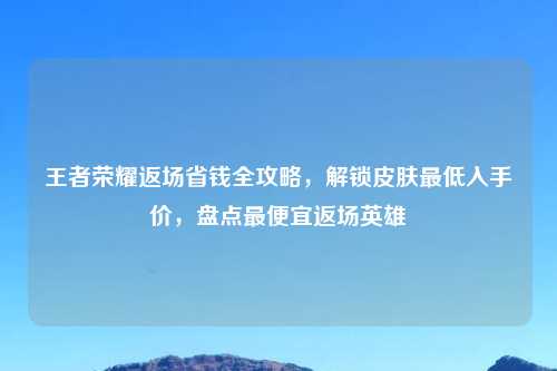 王者荣耀返场省钱全攻略，解锁皮肤更低入手价，盘点更便宜返场英雄