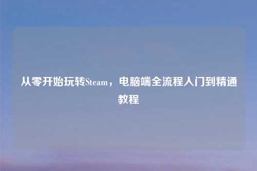 从零开始玩转Steam，电脑端全流程入门到精通教程