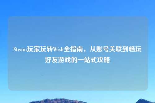 Steam玩家玩转Wish全指南，从账号关联到畅玩好友游戏的一站式攻略