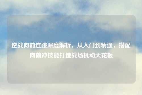 逆战向前连跳深度解析，从入门到精通，搭配向前冲技能打造战场机动天花板