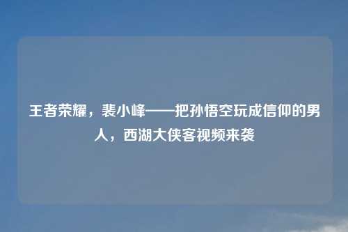 王者荣耀，裴小峰——把孙悟空玩成信仰的男人，西湖大侠客视频来袭