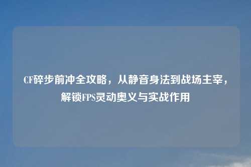 CF碎步前冲全攻略,从静音身法到战场主宰,解锁FPS灵动奥义与实战作用